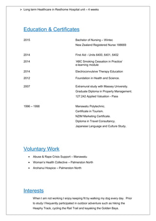  Long term Healthcare in Resthome Hospital unit – 4 weeks
Education & Certificates
2015 Bachelor of Nursing – Wintec
New Zealand Registered Nurse 188669
2014 First Aid - Units 6400, 6401, 6402
2014 ‘ABC Smoking Cessation in Practice’
e-learning module
2014 Electroconvulsive Therapy Education
2012 Foundation in Health and Science.
2007 Extramural study with Massey University.
Graduate Diploma in Property Management.
127.242 Applied Valuation - Pass
1996 – 1998 Manawatu Polytechnic.
Certificate in Tourism.
NZIM Marketing Certificate.
Diploma in Travel Consultancy.
Japanese Language and Culture Study.
Voluntary Work
• Abuse & Rape Crisis Support – Manawatu
• Woman’s Health Collective – Palmerston North
• Arohanui Hospice – Palmerston North
Interests
When I am not working I enjoy keeping fit by walking my dog every day. Prior
to study I frequently participated in outdoor adventure such as hiking the
Heaphy Track, cycling the Rail Trail and kayaking the Golden Bays.
 