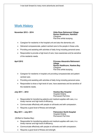 I now look forward to many more adventures and travel.
Work History
November 2012 – 2014 Hilda Ross Retirement Village
Ryman Healthcare, Hamilton
Caregiver
Part time whilst studying
• Caregiver for residents in the hospital unit and also the dementia unit.
• Delivered compassionate, patient centred care to the people in these units.
• Providing and assisting with activities of daily living including personal cares.
• Responsible to provide a high level of care, have awareness and be sensitive
of the residents needs.
April 2012 Princess Alexandra Retirement
Village
Ryman Healthcare, Hawkes Bay
Caregiver
Part time whilst studying
• Caregiver for residents in hospital unit providing compassionate and patient
centred care.
• Providing and assisting with activities of daily living including personal cares.
• Responsible to show a high level of care, have awareness and be sensitive of
the residents needs.
July 2011 – 2012 Hawkes Bay Hospital
Hospital Orderly
Permanent Part time
• Responsible for transferring patients and medical supplies with care, in a
timely manner and high level of efficiency.
• Communicate effectively with people on all levels and with compassion.
• Requires a good level of fitness and strength.
May 2011 – July 2011 Palmerston North Hospital
Hospital Orderly
Permanent Part time
(Shifted to Hawkes Bay)
• Responsible for transferring patients and medical supplies with care, in a
timely manner and high level of efficiency.
• Communicate effectively with people on all levels and with compassion.
• Requires a good level of fitness and strength.
 