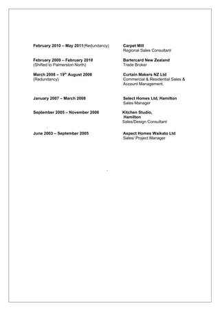 February 2010 – May 2011(Redundancy) Carpet Mill
Regional Sales Consultant
February 2009 – February 2010 Bartercard New Zealand
(Shifted to Palmerston North) Trade Broker
March 2008 – 19th
August 2008 Curtain Makers NZ Ltd
(Redundancy) Commercial & Residential Sales &
Account Management.
January 2007 – March 2008 Select Homes Ltd, Hamilton
Sales Manager
September 2005 – November 2006 Kitchen Studio,
Hamilton
Sales/Design Consultant
.
June 2003 – September 2005 Aspect Homes Waikato Ltd
Sales/ Project Manager
.
 