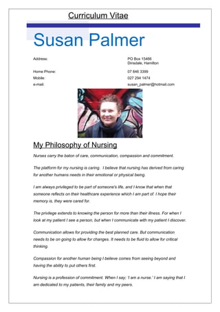 Curriculum Vitae
Susan Palmer
Address: PO Box 15466
Dinsdale, Hamilton
Home Phone: 07 846 3399
Mobile: 027 294 1474
e-mail: susan_palmer@hotmail.com
My Philosophy of Nursing
Nurses carry the baton of care, communication, compassion and commitment.
The platform for my nursing is caring. I believe that nursing has derived from caring
for another humans needs in their emotional or physical being.
I am always privileged to be part of someone's life, and I know that when that
someone reflects on their healthcare experience which I am part of. I hope their
memory is, they were cared for.
The privilege extends to knowing the person for more than their illness. For when I
look at my patient I see a person, but when I communicate with my patient I discover.
Communication allows for providing the best planned care. But communication
needs to be on going to allow for changes. It needs to be fluid to allow for critical
thinking.
Compassion for another human being I believe comes from seeing beyond and
having the ability to put others first.
Nursing is a profession of commitment. When I say; ‘I am a nurse.’ I am saying that I
am dedicated to my patients, their family and my peers.
 