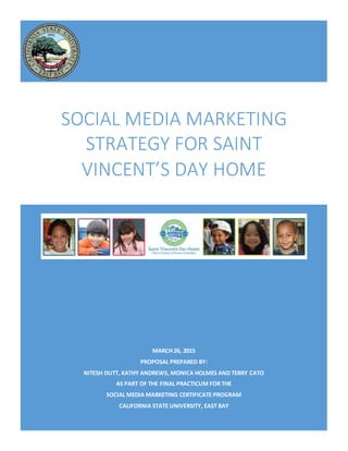 MARCH 26, 2015
PROPOSAL PREPARED BY:
NITESH DUTT, KATHY ANDREWS, MONICA HOLMES AND TERRY CATO
AS PART OF THE FINAL PRACTICUM FOR THE
SOCIAL MEDIA MARKETING CERTIFICATE PROGRAM
CALIFORNIA STATE UNIVERSITY, EAST BAY
SOCIAL MEDIA MARKETING
STRATEGY FOR SAINT
VINCENT’S DAY HOME
 
