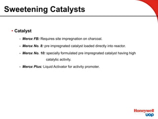 Sweetening Catalysts
• Catalyst
- Merox FB: Requires site impregnation on charcoal.
- Merox No. 8: pre impregnated catalyst loaded directly into reactor.
- Merox No. 10: specially formulated pre impregnated catalyst having high
catalytic activity.
- Merox Plus: Liquid Activator for activity promoter.
 