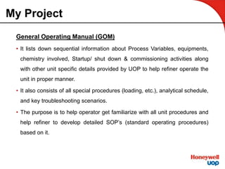 My Project
General Operating Manual (GOM)
• It lists down sequential information about Process Variables, equipments,
chemistry involved, Startup/ shut down & commissioning activities along
with other unit specific details provided by UOP to help refiner operate the
unit in proper manner.
• It also consists of all special procedures (loading, etc.), analytical schedule,
and key troubleshooting scenarios.
• The purpose is to help operator get familiarize with all unit procedures and
help refiner to develop detailed SOP’s (standard operating procedures)
based on it.
 