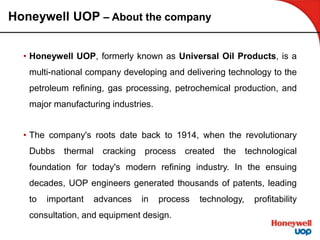 Honeywell UOP – About the company
• Honeywell UOP, formerly known as Universal Oil Products, is a
multi-national company developing and delivering technology to the
petroleum refining, gas processing, petrochemical production, and
major manufacturing industries.
• The company's roots date back to 1914, when the revolutionary
Dubbs thermal cracking process created the technological
foundation for today's modern refining industry. In the ensuing
decades, UOP engineers generated thousands of patents, leading
to important advances in process technology, profitability
consultation, and equipment design.
 