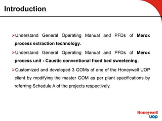 Introduction
Understand General Operating Manual and PFDs of Merox
process extraction technology.
Understand General Operating Manual and PFDs of Merox
process unit - Caustic conventional fixed bed sweetening.
Customized and developed 3 GOMs of one of the Honeywell UOP
client by modifying the master GOM as per plant specifications by
referring Schedule A of the projects respectively.
 