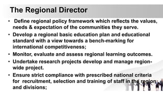 The Regional Director
• Define regional policy framework which reflects the values,
needs & expectation of the communities they serve.
• Develop a regional basic education plan and educational
standard with a view towards a bench-marking for
international competitiveness;
• Monitor, evaluate and assess regional learning outcomes.
• Undertake research projects develop and manage region-
wide project.
• Ensure strict compliance with prescribed national criteria
for recruitment, selection and training of staff in the region
and divisions;
 