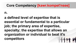 Core Competency [kawr.kompet'nsee]
n.
a defined level of expertise that is
essential or fundamental to a particular
job; the primary area of expertise,
specialty; the expertise that allows an
organization or individual to beat it's
competitors
 