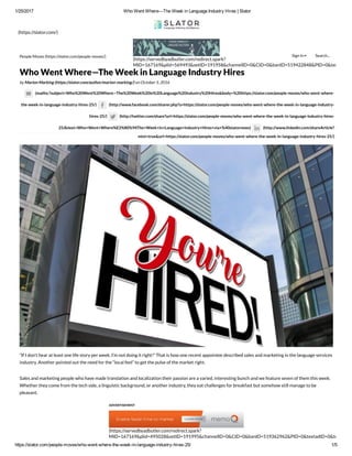 1/25/2017 Who Went Where—The Week in Language Industry Hires | Slator
https://slator.com/people­moves/who­went­where­the­week­in­language­industry­hires­25/ 1/5
(https://slator.com/)
(https://servedbyadbutler.com/redirect.spark?
MID=167169&plid=569493&setID=191958&channelID=0&CID=0&banID=519422848&PID=0&textadID=0
People Moves (https://slator.com/people-moves/)
by Marion Marking (https://slator.com/author/marion-marking/) on October 5, 2016
(mailto:?subject=Who%20Went%20Where—The%20Week%20in%20Language%20Industry%20Hires&body=%20https://slator.com/people-moves/who-went-where-
the-week-in-language-industry-hires-25/) (http://www.facebook.com/sharer.php?u=https://slator.com/people-moves/who-went-where-the-week-in-language-industry-
hires-25/) (http://twitter.com/share?url=https://slator.com/people-moves/who-went-where-the-week-in-language-industry-hires-
25/&text=Who+Went+Where%E2%80%94The+Week+in+Language+Industry+Hires+via+%40slatornews) (http://www.linkedin.com/shareArticle?
mini=true&url=https://slator.com/people-moves/who-went-where-the-week-in-language-industry-hires-25/)
“If I don’t hear at least one life story per week, I’m not doing it right!” That is how one recent appointee described sales and marketing in the language services
industry. Another pointed out the need for the “local feel” to get the pulse of the market right.
Sales and marketing people who have made translation and localization their passion are a varied, interesting bunch and we feature seven of them this week.
Whether they come from the tech side, a linguistic background, or another industry, they eat challenges for breakfast but somehow still manage to be
pleasant.
Marek Pinkas – Summa Linguae
Who Went Where—The Week in Language Industry Hires
(https://servedbyadbutler.com/redirect.spark?
MID=167169&plid=495028&setID=191995&channelID=0&CID=0&banID=519362962&PID=0&textadID=0&tc=1&mt=
ADVERTISEMENT
Sign In Search...
 