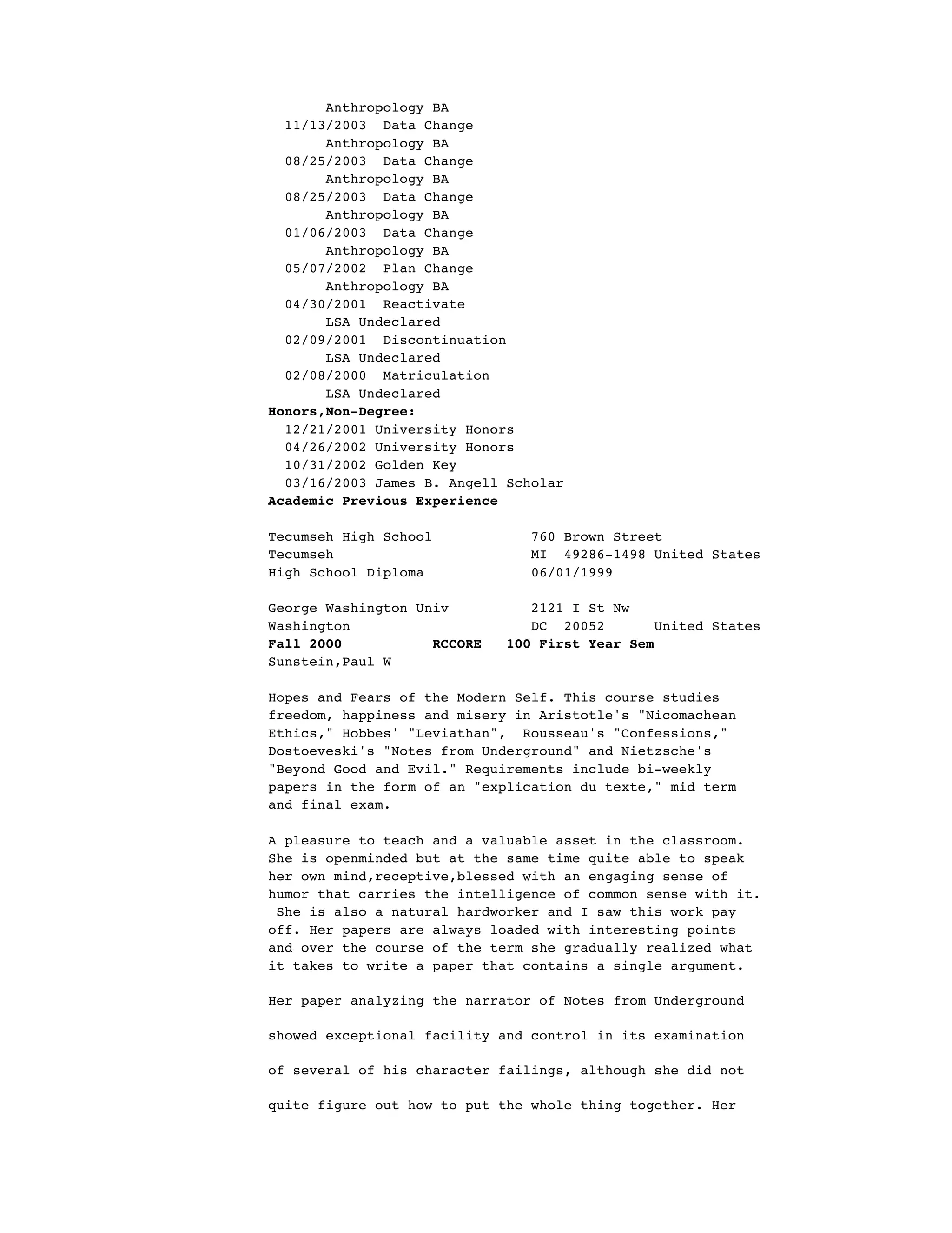 Anthropology BA
11/13/2003 Data Change
Anthropology BA
08/25/2003 Data Change
Anthropology BA
08/25/2003 Data Change
Anthropology BA
01/06/2003 Data Change
Anthropology BA
05/07/2002 Plan Change
Anthropology BA
04/30/2001 Reactivate
LSA Undeclared
02/09/2001 Discontinuation
LSA Undeclared
02/08/2000 Matriculation
LSA Undeclared
Honors,Non-Degree:
12/21/2001 University Honors
04/26/2002 University Honors
10/31/2002 Golden Key
03/16/2003 James B. Angell Scholar
Academic Previous Experience
Tecumseh High School 760 Brown Street
Tecumseh MI 49286-1498 United States
High School Diploma 06/01/1999
George Washington Univ 2121 I St Nw
Washington DC 20052 United States
Fall 2000 RCCORE 100 First Year Sem
Sunstein,Paul W
Hopes and Fears of the Modern Self. This course studies
freedom, happiness and misery in Aristotle's "Nicomachean
Ethics," Hobbes' "Leviathan", Rousseau's "Confessions,"
Dostoeveski's "Notes from Underground" and Nietzsche's
"Beyond Good and Evil." Requirements include bi-weekly
papers in the form of an "explication du texte," mid term
and final exam.
A pleasure to teach and a valuable asset in the classroom.
She is openminded but at the same time quite able to speak
her own mind,receptive,blessed with an engaging sense of
humor that carries the intelligence of common sense with it.
She is also a natural hardworker and I saw this work pay
off. Her papers are always loaded with interesting points
and over the course of the term she gradually realized what
it takes to write a paper that contains a single argument.
Her paper analyzing the narrator of Notes from Underground
showed exceptional facility and control in its examination
of several of his character failings, although she did not
quite figure out how to put the whole thing together. Her
 