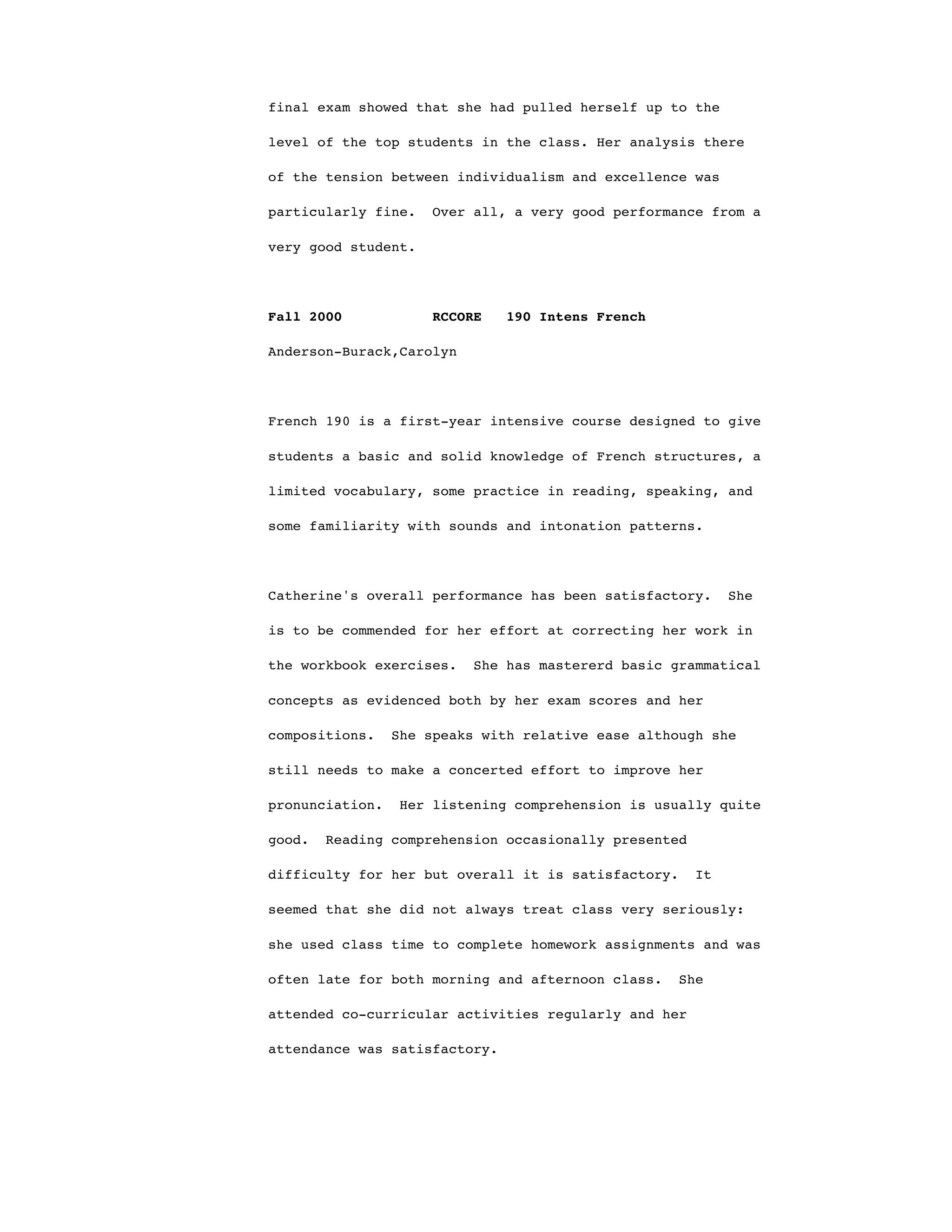 final exam showed that she had pulled herself up to the
level of the top students in the class. Her analysis there
of the tension between individualism and excellence was
particularly fine. Over all, a very good performance from a
very good student.
Fall 2000 RCCORE 190 Intens French
Anderson-Burack,Carolyn
French 190 is a first-year intensive course designed to give
students a basic and solid knowledge of French structures, a
limited vocabulary, some practice in reading, speaking, and
some familiarity with sounds and intonation patterns.
Catherine's overall performance has been satisfactory. She
is to be commended for her effort at correcting her work in
the workbook exercises. She has mastererd basic grammatical
concepts as evidenced both by her exam scores and her
compositions. She speaks with relative ease although she
still needs to make a concerted effort to improve her
pronunciation. Her listening comprehension is usually quite
good. Reading comprehension occasionally presented
difficulty for her but overall it is satisfactory. It
seemed that she did not always treat class very seriously:
she used class time to complete homework assignments and was
often late for both morning and afternoon class. She
attended co-curricular activities regularly and her
attendance was satisfactory.
 