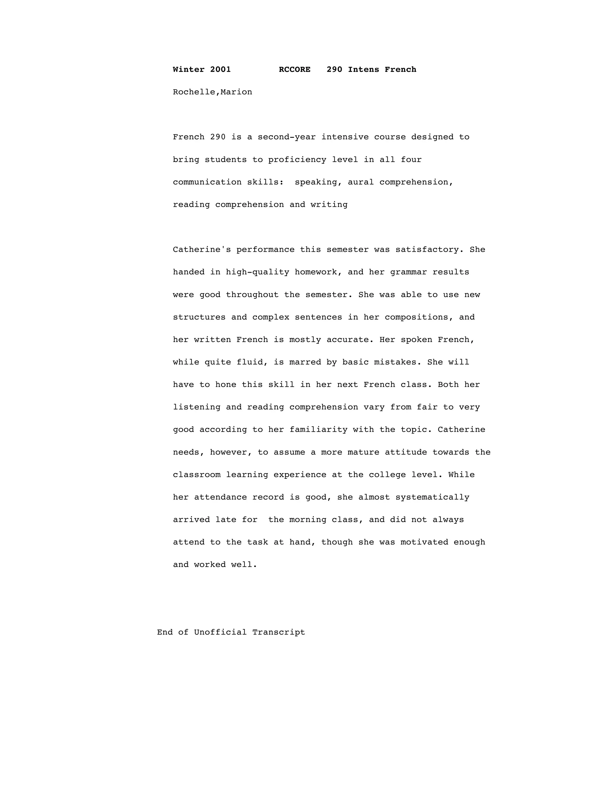 Winter 2001 RCCORE 290 Intens French
Rochelle,Marion
French 290 is a second-year intensive course designed to
bring students to proficiency level in all four
communication skills: speaking, aural comprehension,
reading comprehension and writing
Catherine's performance this semester was satisfactory. She
handed in high-quality homework, and her grammar results
were good throughout the semester. She was able to use new
structures and complex sentences in her compositions, and
her written French is mostly accurate. Her spoken French,
while quite fluid, is marred by basic mistakes. She will
have to hone this skill in her next French class. Both her
listening and reading comprehension vary from fair to very
good according to her familiarity with the topic. Catherine
needs, however, to assume a more mature attitude towards the
classroom learning experience at the college level. While
her attendance record is good, she almost systematically
arrived late for the morning class, and did not always
attend to the task at hand, though she was motivated enough
and worked well.
End of Unofficial Transcript
 