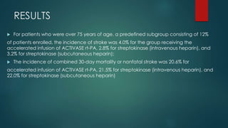 RESULTS
 For patients who were over 75 years of age, a predefined subgroup consisting of 12%
of patients enrolled, the incidence of stroke was 4.0% for the group receiving the
accelerated infusion of ACTIVASE rt-PA, 2.8% for streptokinase (intravenous heparin), and
3.2% for streptokinase (subcutaneous heparin);
 The incidence of combined 30-day mortality or nonfatal stroke was 20.6% for
accelerated infusion of ACTIVASE rt-PA, 21.5% for streptokinase (intravenous heparin), and
22.0% for streptokinase (subcutaneous heparin)
 