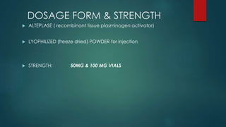 DOSAGE FORM & STRENGTH
 ALTEPLASE ( recombinant tissue plasminogen activator)
 LYOPHILIZED (freeze dried) POWDER for injection
 STRENGTH: 50MG & 100 MG VIALS
 