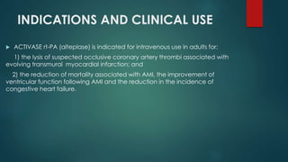 INDICATIONS AND CLINICAL USE
 ACTIVASE rt-PA (alteplase) is indicated for intravenous use in adults for:
1) the lysis of suspected occlusive coronary artery thrombi associated with
evolving transmural myocardial infarction; and
2) the reduction of mortality associated with AMI, the improvement of
ventricular function following AMI and the reduction in the incidence of
congestive heart failure.
 