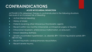 CONTRAINDICATIONS
ACUTE MYOCARDIAL INFARCTION
ACTIVASE rt-PA (alteplase) therapy is contraindicated in the following situations
because of an increased risk of bleeding:
 Active internal bleeding;
 History of stroke;
 Patients receiving other intravenous thrombolytic agents;
 Recent (within two months) intracranial, or intraspinal surgery or trauma
 Intracranial neoplasm, arteriovenous malformation, or aneurysm;
 Known bleeding diathesis;
 Severe uncontrolled hypertension, i.e. diastolic BP> 110 mm Hg and/or systolic BP>
180 mm Hg;
 Recent traumatic cardiopulmonary resuscitation;
 Recent severe trauma.
 