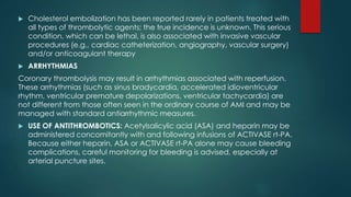  Cholesterol embolization has been reported rarely in patients treated with
all types of thrombolytic agents; the true incidence is unknown. This serious
condition, which can be lethal, is also associated with invasive vascular
procedures (e.g., cardiac catheterization, angiography, vascular surgery)
and/or anticoagulant therapy
 ARRHYTHMIAS
Coronary thrombolysis may result in arrhythmias associated with reperfusion.
These arrhythmias (such as sinus bradycardia, accelerated idioventricular
rhythm, ventricular premature depolarizations, ventricular tachycardia) are
not different from those often seen in the ordinary course of AMI and may be
managed with standard antiarrhythmic measures.
 USE OF ANTITHROMBOTICS: Acetylsalicylic acid (ASA) and heparin may be
administered concomitantly with and following infusions of ACTIVASE rt-PA.
Because either heparin, ASA or ACTIVASE rt-PA alone may cause bleeding
complications, careful monitoring for bleeding is advised, especially at
arterial puncture sites.
 