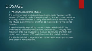 DOSAGE
 90-Minute Accelerated Infusion:
The recommended total dose is based upon patient weight, not to
exceed 100 mg. For patients weighing >67 kg, the recommended dose
is 100 mg, administered as a 15 mg intravenous bolus, followed by 50
mg infused over 30 minutes and then 35 mg infused over the next 60
minutes.
For patients weighing < 67 kg, the recommended dose is 15 mg
administered as an intravenous bolus, followed by 0.75 mg/kg to a
maximum of 50 mg, infused over the next 30 minutes, and then 0.50
mg/kg to a maximum of 35 mg infused over the next 60 minutes.
This 90-minute infusion regimen is recommended for use up to 6 hours
after onset of AMI symptoms.
 