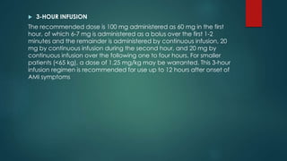  3-HOUR INFUSION
The recommended dose is 100 mg administered as 60 mg in the first
hour, of which 6-7 mg is administered as a bolus over the first 1-2
minutes and the remainder is administered by continuous infusion, 20
mg by continuous infusion during the second hour, and 20 mg by
continuous infusion over the following one to four hours. For smaller
patients (<65 kg), a dose of 1.25 mg/kg may be warranted. This 3-hour
infusion regimen is recommended for use up to 12 hours after onset of
AMI symptoms
 