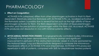 PHARMACOLOGY
 Effect on Coagulation:
ACTIVASE rt-PA (alteplase) differs from other plasminogen activators in that it is fibrin
dependent. Relatively selective fibrinolysis with ACTIVASE rt-PA, i.e., localized activation of
the fibrinolysis system, is possibly due to several factors such as the high affinity of tissue
plasminogen activator for fibrin, the fibrin-dependent activation of tissue plasminogen
activator, and the precipitation of plasminogen within the fibrin clot. As a result, ACTIVASE
rt-PA produces clot dissolution in vivo with minimal systemic effects.
 MYOCARDIAL INFARCTION STUDIES: In angiographically controlled studies, intravenous
ACTIVASE rt-PA has been demonstrated to induce prompt and significant
improvement in perfusion of the obstructed coronary vessel. In a study sponsored by
the National Heart, Lung and Blood Institute designed to compare the intravenous
thrombolytic effects of ACTIVASE rt-PA and streptokinase, ACTIVASE rt-PA produced
reperfusion in 66% of patients, compared with 36% for streptokinase treated patients
 