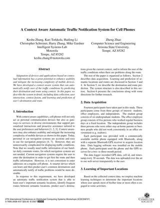 A Context Aware Automatic Trafﬁc Notiﬁcation System for Cell Phones
Keshu Zhang, Kari Torkkola, Haifeng Li
Christopher Schreiner, Harry Zhang, Mike Gardner
Intelligent Systems Lab
Motorola
Tempe, AZ 85282
keshu.zhang@motorola.com
Zheng Zhao
Computer Science and Engineering
Arizona State University,
Tempe, AZ 85282
Abstract
Adaptation of devices and applications based on contex-
tual information has a great potential to enhance usability
and mitigate the increasing complexity of mobile devices.
We have developed a context aware system that can auto-
matically notify user of the trafﬁc conditions by predicting
their destination and route using context. In this paper, we
describe the system in detail, including data collection, user
interaction, context fusion, and learning and prediction of
user’s destination and route.
1. Introduction
With context aware capabilities, cell phones will not only
act as personal communication devices but also as gate-
ways to services in diverse environments that support per-
sonalized interactions and proactive assistance tailored to
the user preferences and behaviors [1, 2, 3]. Context aware-
ness may also enhance usability and mitigate the increasing
complexity of mobile devices as shown in this paper. Today,
personal or car navigation systems are accurate and easy
to use for navigation purposes [4, 7]. However, they are
unnecessarily complicated for displaying trafﬁc conditions.
Note that we usually need trafﬁc information of our famil-
iar daily commute routes, for which navigation systems are
not needed. Current navigation systems require the user to
enter the destination in order to get ﬁrst the route and then
trafﬁc information. However, it is not convenient to enter
addresses on a regular cell phone. A smarter device which
can learn and then predict user’s common destinations and
automatically notify of trafﬁc problems would be more de-
sirable.
In response to this requirement, we have developed
an automatic trafﬁc notiﬁcation system that is able to
learn user’s important semantic locations, identify frequent
routes between semantic locations, predict user’s destina-
tions given the current context, and to inform the user of the
trafﬁc conditions when there are problems along the route.
The rest of the paper is organized as follows. Section 2
describes data acquisition. Learning and prediction of se-
mantic locations and routes are discussed in Section 3 and
4. In Section 5, we describe the destination and route pre-
diction. The system structure is also described in this sec-
tion. Section 6 presents the conclusions along with some
directions for further research.
2. Data Acquisition
Fourteen participants have taken part in this study. These
participants come from three groups of interest: students,
ofﬁce employees, and independents. The student group
consists of six undergraduate students. The ofﬁce employee
group consists of ﬁve persons who worked regular business
days at a ﬁxed location. The independents group includes
three persons who were either stay-at-home parents or busi-
ness people who did not work consistently in an ofﬁce en-
vironment (e.g. realtors).
Each participant was provided with a commercially
available mobile phone equipped with Bluetooth, along
with a separate Bluetooth GPS receiver to acquire location
data. Data logging software was installed on the mobile
phone. Each participant used the phone and the GPS re-
ceiver for a two- to three-month period.
The data logger recorded GPS data, cell id, and times-
tamp every 30 seconds. The data was uploaded over the air
to our web server transparently to the user.
3. Learning of Important Locations
Based on the collected context data, we employ machine
learning techniques to determine the important locations
where user spends most of his/her time or most often is en-
gaged in some activities.
27th International Conference on Distributed Computing Systems Workshops (ICDCSW'07)
0-7695-2838-4/07 $20.00 © 2007
 