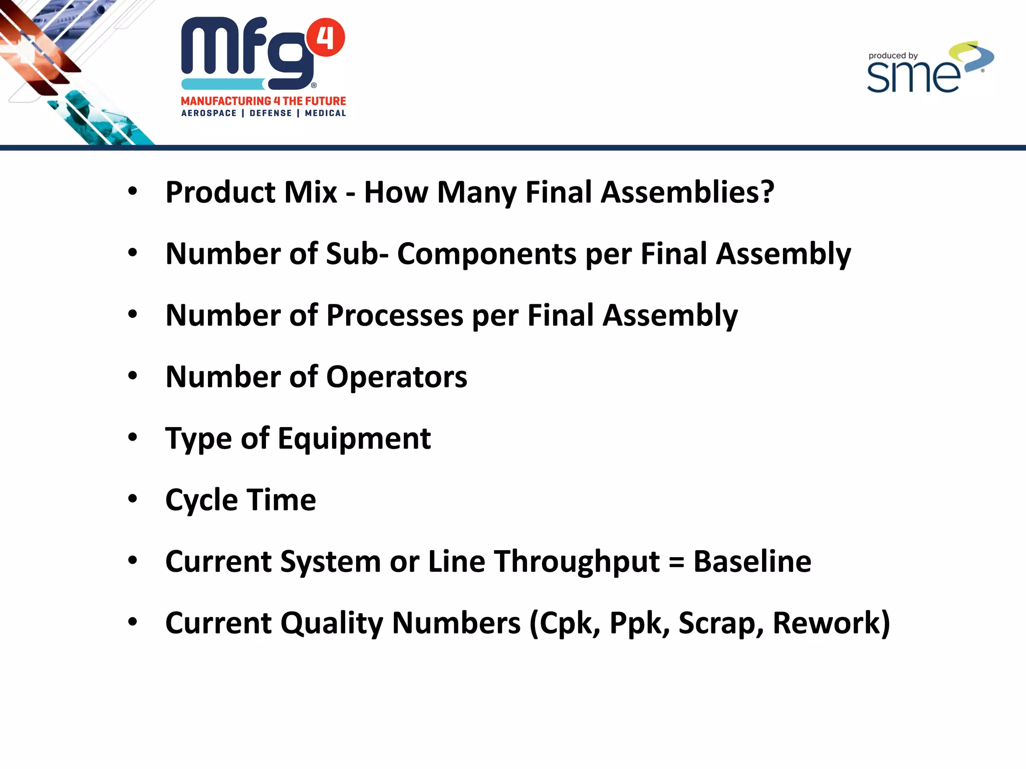 • Product Mix - How Many Final Assemblies?
• Number of Sub- Components per Final Assembly
• Number of Processes per Final Assembly
• Number of Operators
• Type of Equipment
• Cycle Time
• Current System or Line Throughput = Baseline
• Current Quality Numbers (Cpk, Ppk, Scrap, Rework)
 