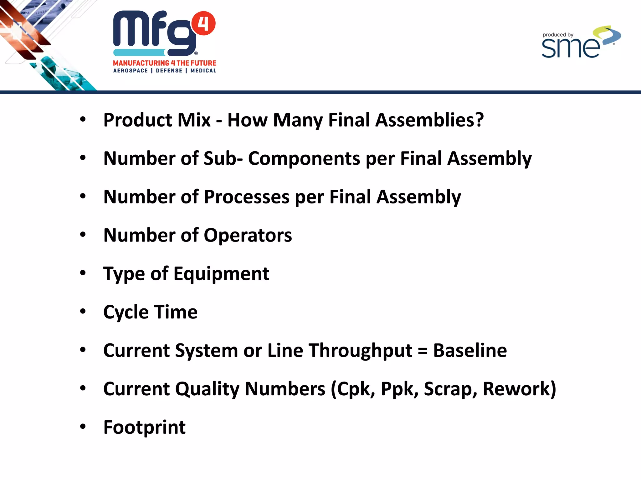 • Product Mix - How Many Final Assemblies?
• Number of Sub- Components per Final Assembly
• Number of Processes per Final Assembly
• Number of Operators
• Type of Equipment
• Cycle Time
• Current System or Line Throughput = Baseline
• Current Quality Numbers (Cpk, Ppk, Scrap, Rework)
• Footprint
 