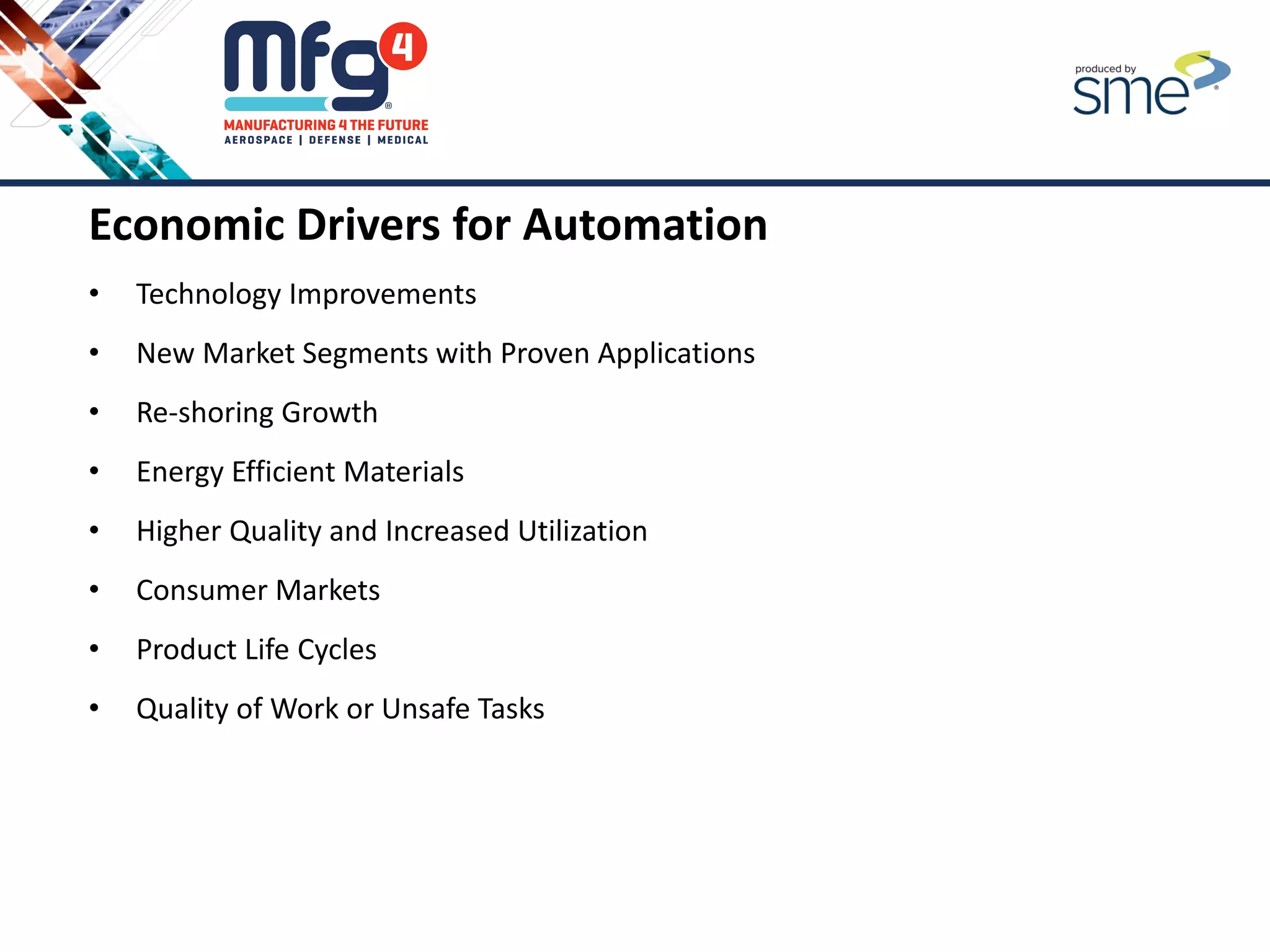 Economic Drivers for Automation
• Technology Improvements
• New Market Segments with Proven Applications
• Re-shoring Growth
• Energy Efficient Materials
• Higher Quality and Increased Utilization
• Consumer Markets
• Product Life Cycles
• Quality of Work or Unsafe Tasks
 
