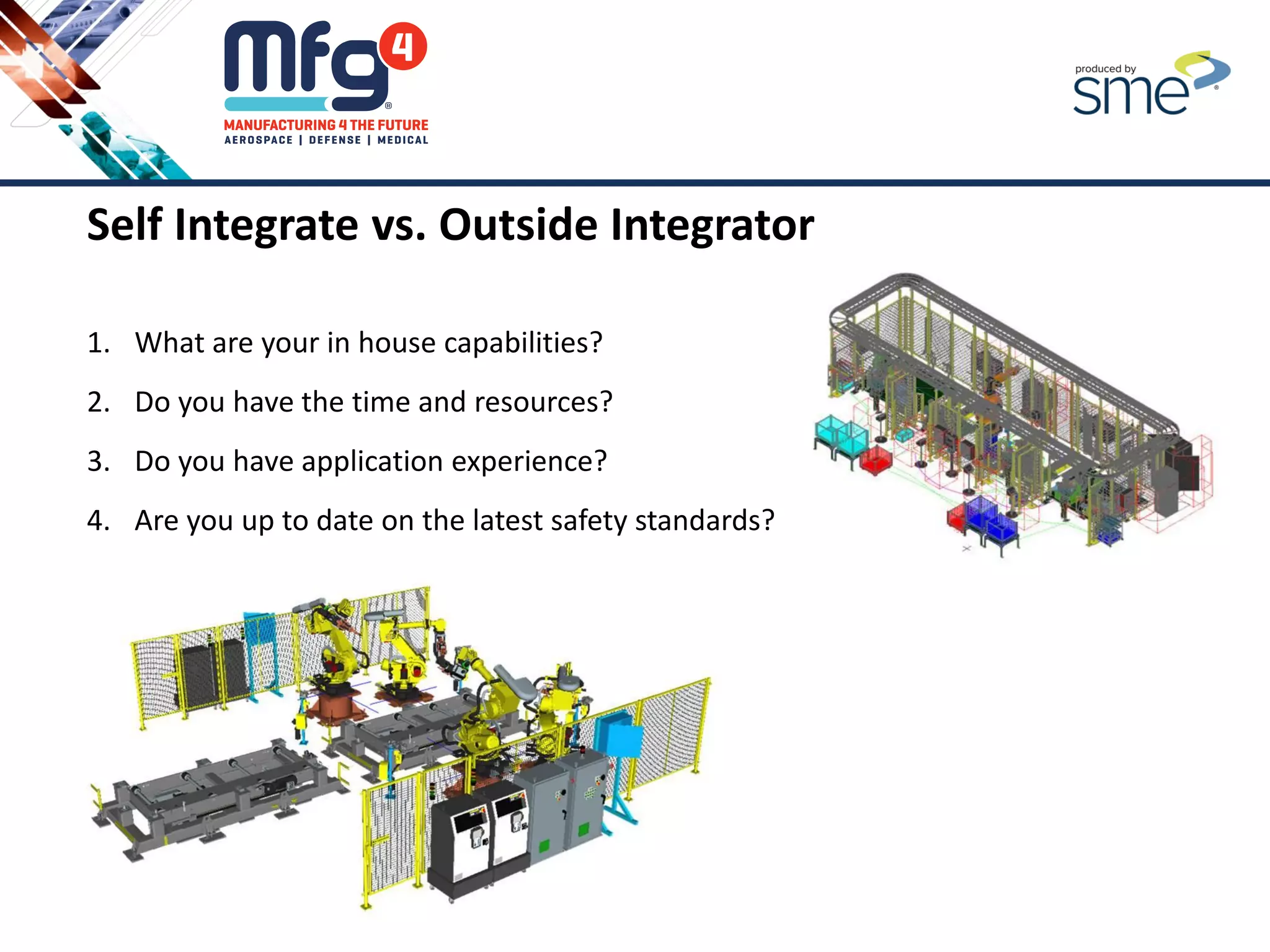 Self Integrate vs. Outside Integrator
1. What are your in house capabilities?
2. Do you have the time and resources?
3. Do you have application experience?
4. Are you up to date on the latest safety standards?
5. Etc.
 