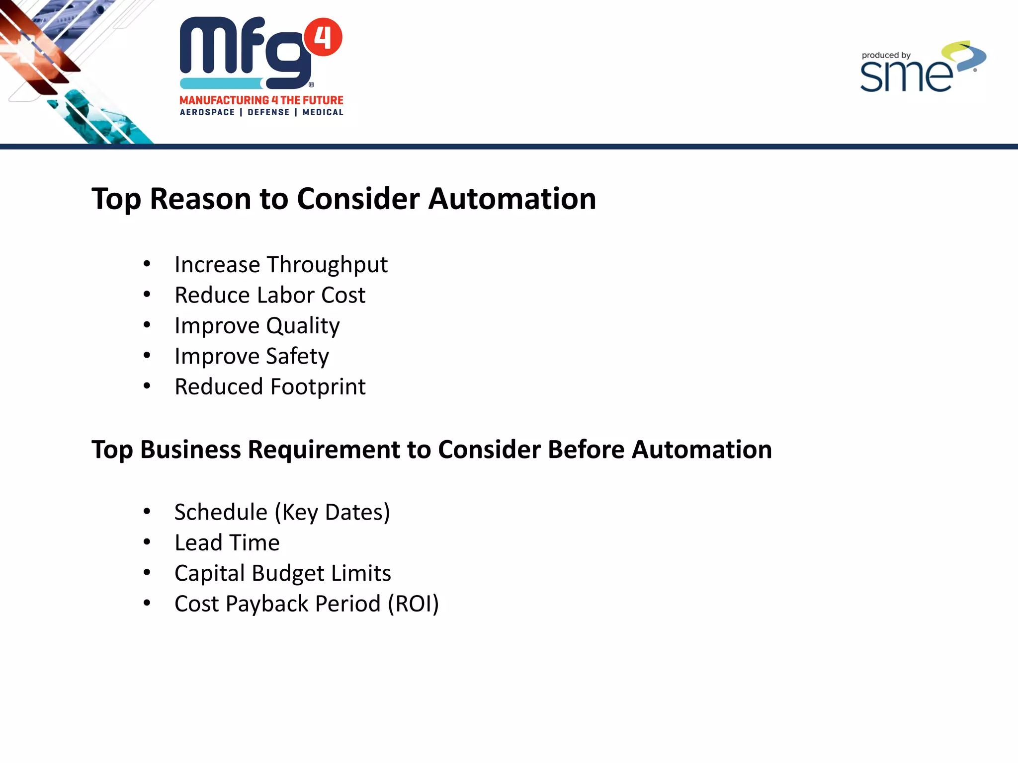 Top Reason to Consider Automation
• Increase Throughput
• Reduce Labor Cost
• Improve Quality
• Improve Safety
• Reduced Footprint
Top Business Requirement to Consider Before Automation
• Schedule (Key Dates)
• Lead Time
• Capital Budget Limits
• Cost Payback Period (ROI)
 