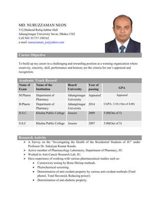 MD. NURUZZAMAN NEON
512,Shaheed Rafiq-Jabbar Hall
Jahangirnagar University Savar, Dhaka-1342
Cell NO: 01737-190162
e-mail: nuruzzaman_ju@yahoo.com
Career Objective
To build up my career in a challenging and rewarding position at a winning organization where
creativity, sincerity, skill, performance and honesty are the criteria for one’s appraisal and
recognition.
Academic Track Record
Name of
Exam
Name of the
Institution
Board/
University
Year of
passing GPA
M.Pharm Department of
Pharmacy
Jahangirnagar
University
Appeared Appeared
B.Pharm Department of
Pharmacy
Jahangirnagar
University
2014 CGPA- 3.54 ( Out of 4.00)
H.S.C. Khulna Public College Jessore 2009 5.00(Out of 5)
S.S.C Khulna Public College Jessore 2007 5.00(Out of 5)
Research Activity
 A Survey on the “Investigating the Health of the Residential Students of JU” under
Professor Dr. Sukalyan Kumar Kundu.
 Active member of Pharmacology Laboratory, Department of Pharmacy, JU.
 Worked in Anti-Cancer Research Lab, JU.
 Have experience of working with various pharmaceutical studies such as-
 Cytotoxicity testing by Brine Shrimp methods.
 Phytochemical screening.
 Determination of anti-oxidant property by various anti-oxidant methods (Total
phenol, Total flavonoid, Reducing power).
 Determination of anti-diabetic property.
 
