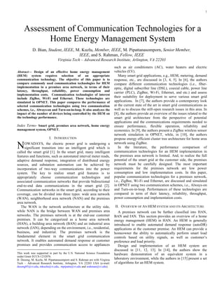1

Abstract— Design of an effective home energy management
(HEM) system requires selection of an appropriate
communication technology. The objective of this paper is to
compare commonly used communication technologies for HEM
implementation in a premises area network, in terms of their
latency, throughput, reliability, power consumption and
implementation costs. Communication technologies of interest
include ZigBee, Wi-Fi and Ethernet. These technologies are
simulated in OPNET. This paper compares the performance of
selected communication technologies using two communication
schemes, i.e., Always-on and Turn-on-in-loop. It also analyzes the
impact of the number of devices being controlled by the HEM on
the technology performance.
Index Terms- Smart grid, premises area network, home energy
management system, OPNET.
I. INTRODUCTION
OWADAYS, the electric power grid is undergoing a
significant transition into an intelligent grid which is
called the smart grid [1]. In the smart grid, many intelligent
features and functions, such as automated interval meter reads,
adaptive demand response, integration of distributed energy
sources, and substation automation can be achieved by
incorporation of two-way communications into the power
system. The key to realize smart grid features is to
appropriately choose communication technologies and
associated communication networks that provide bidirectional
end-to-end data communications in the smart grid [2].
Communication networks in the smart grid, according to their
coverage, can be divided into three types: wide area network
(WAN), neighborhood area network (NAN) and the premises
area network.
The WAN is the network architecture at the utility side,
while NAN is the bridge between WAN and premises area
networks. The premises network is at the end-use customer
premises. It can be categorized as a home area network
(HAN), a building area network (BAN) and an industrial area
network (IAN), depending on the environment, i.e., residential,
business, and industrial. The premises network is the
fundamental element in the smart grid communication
network. It enables automated demand response at customer
promises and provides communication access to appliances
This work was supported in part by the U.S. National Science Foundation
under Grant ECCS-1232076.
B. Desong, M. Kuzlu, M. Pipattanasomporn and S. Rahman are with Virginia
Tech – Advanced Research Institute, Arlington, VA 22203 USA (e-mail:
desong85@vt.edu, mkuzlu@vt.edu, mpipatta@vt.edu and srahman@vt.edu).
such as air conditioners (AC), water heaters and electric
vehicles (EV).
Many smart grid applications, e.g., HEM, metering, demand
response, etc., are discussed in [3, 4, 5]. In [6], the authors
compare different communication technologies (i.e., fiber-
optic, digital subscriber line (DSL), coaxial cable, power line
carrier (PLC), ZigBee, Wi-Fi, Ethernet, and etc.) and assess
their suitability for deployment to serve various smart grid
applications. In [7], the authors provide a contemporary look
at the current state of the art in smart grid communications as
well as to discuss the still-open research issues in this area. In
[8], the authors provide an overview of the issues related to the
smart grid architecture from the perspective of potential
applications and the communications requirements needed to
ensure performance, flexible operation, reliability and
economics. In [9], the authors present a ZigBee wireless sensor
network simulation in OPNET, while, in [10], the authors
propose energy efficient cluster tree architecture for home area
network using ZigBee.
In the literature, the performance comparison of
communication technologies for an HEM implementation in
the premises area network is limited. And, to realize the full
potential of the smart grid at the customer side, the premises
network must be carefully designed. The most important
requirements for the premises network are low power
consumption and low implementation costs. In this paper,
popular communication technologies for a premises network,
i.e., ZigBee, Wi-Fi and Ethernet, are discussed and simulated
in OPNET using two communication schemes, i.e., Always-on
and Turn-on-in-loop. Performances of these technologies are
compared in term of their latency, reliability, throughput,
power consumption and implementation costs.
II. OVERVIEW OF AN HEM SYSTEM AND ITS ARCHITECTURE
A premises network can be further classified into HAN,
BAN and IAN. This section provides an overview of a home
energy management (HEM) in HAN. An HEM is generally
introduced to enable automated demand response (autoDR)
applications at the customer premise. An HEM can provide a
homeowner the ability to automatically perform smart load
controls based on utility signals, as well as customer’s
preference and load priority.
Design and implementation of an HEM system are
discussed in [11, 12, 13]. In [14], the authors show the
hardware demonstration of an equivalent system in a
laboratory environment, while the authors in [15] present a set
of algorithms for an HEM system.
Assessment of Communication Technologies for a
Home Energy Management System
D. Bian, Student, IEEE, M. Kuzlu, Member, IEEE, M. Pipattanasomporn, Senior Member,
IEEE, and S. Rahman, Fellow, IEEE
Virginia Tech – Advanced Research Institute, Arlington, VA 22203
Virginia Tech – Advanced Research Institute, Arlington, VA 22203
N
 