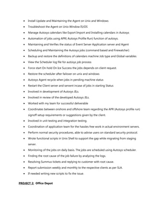 • Install Update and Maintaining the Agent on Unix and Windows
• Troubleshoot the Agent on Unix Window I5/OS
• Manage Autosys calendars like Export Import and Installing calendars in Autosys
• Automation of jobs using APR( Autosys Profile Run) function of autosys.
• Maintaining and Verifies the status of Event Server Application server and Agent
• Scheduling and Maintaining the Autosys jobs (command based and Firewatcher)
• Backup and restore the definitions of calendars machine Job type and Global variables
• View the Scheduler log file for autosys job process
• Force start On hold On Ice Success the jobs depends on client request.
• Restore the scheduler after failover on unix and windows
• Autosys Agent recycle when jobs in pending machine status
• Restart the Client server and servent incase of jobs in starting Status
• Involved in development of Autosys JILs.
• Involved in review of the developed Autosys JILs.
• Worked with my team for successful deliverable
• Coordinates between onshore and offshore team regarding the APR (Autosys profile run)
signoff setup requirements or suggestions given by the client.
• Involved in unit testing and integration testing.
• Coordination of application team for the hassles free work in actual environment servers.
• Perform normal security procedures, able to advise users on standard security protocol.
• Wrote functional scripts in Unix Shell to support the gap while migrating from staging
server.
• Monitoring of the jobs on daily basis. The jobs are scheduled using Autosys scheduler.
• Finding the root cause of the job failure by analyzing the logs.
• Resolving Summus tickets and replying to customer with root cause.
• Report submission weekly and monthly to the respective clients as per SLA.
• If needed writing new scripts to fix the issue.
PROJECT 2: Office Depot
 