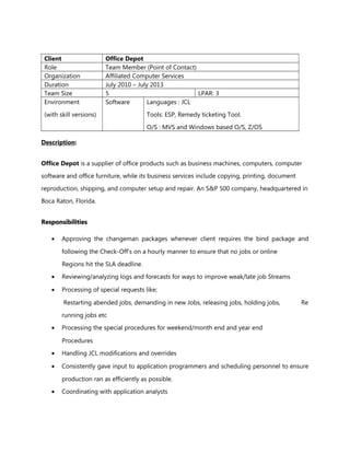 Client Office Depot
Role Team Member (Point of Contact)
Organization Affiliated Computer Services
Duration July 2010 – July 2013
Team Size 5 LPAR: 3
Environment
(with skill versions)
Software Languages : JCL
Tools: ESP, Remedy ticketing Tool.
O/S : MVS and Windows based O/S, Z/OS
Description:
Office Depot is a supplier of office products such as business machines, computers, computer
software and office furniture, while its business services include copying, printing, document
reproduction, shipping, and computer setup and repair. An S&P 500 company, headquartered in
Boca Raton, Florida.
ResponsibilitiesResponsibilities
• Approving the changeman packages whenever client requires the bind package and
following the Check-Off’s on a hourly manner to ensure that no jobs or online
Regions hit the SLA deadline.
• Reviewing/analyzing logs and forecasts for ways to improve weak/late job Streams
• Processing of special requests like;
Restarting abended jobs, demanding in new Jobs, releasing jobs, holding jobs, Re
running jobs etc
• Processing the special procedures for weekend/month end and year end
Procedures
• Handling JCL modifications and overrides
• Consistently gave input to application programmers and scheduling personnel to ensure
production ran as efficiently as possible.
• Coordinating with application analysts
 