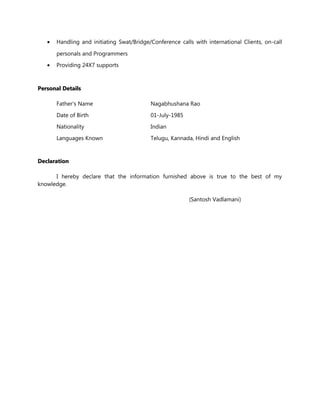 • Handling and initiating Swat/Bridge/Conference calls with international Clients, on-call
personals and Programmers
• Providing 24X7 supports
Personal DetailsPersonal Details
Father's Name Nagabhushana Rao
Date of Birth 01-July-1985
Nationality Indian
Languages Known Telugu, Kannada, Hindi and English
DeclarationDeclaration
I hereby declare that the information furnished above is true to the best of my
knowledge.
(Santosh Vadlamani)
 