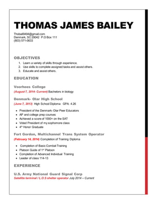 THOMAS JAMES BAILEY
Thobail9494@gmail.com
Denmark, SC 29042 P.O Box 111
(803) 571-0633
OBJECTIVES
1. Learn a variety of skills through experience.
2. Use skills to complete assigned tasks and assist others.
3. Educate and assist others.
EDUCATION
Voorhees College
(August 7, 2014- Current) Bachelors in biology
Denmark- Olar High School
(June 7, 2013) High School Diploma GPA: 4.26
 President of the Denmark- Olar Peer Educators
 AP and college prep courses
 Achieved a score of 1000+ on the SAT
 Voted President of my sophomore class
 4th
Honor Graduate
Fort Gordon, Multichannel Trans System Operator
(February 14, 2014) Completion of Training Diploma
 Completion of Basic Combat Training
 Platoon Guide of 1st
Platoon
 Completion of Advanced Individual Training
 Leader of class 114-13
EXPERIENCE
U.S. Army National Guard Signal Corp
Satellite terminal / L.O.S shelter operator July 2014 – Current
 