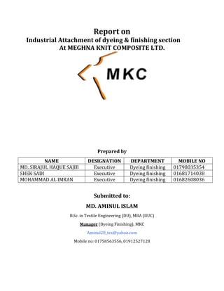 Report on
Industrial Attachment of dyeing & finishing section
At MEGHNA KNIT COMPOSITE LTD.
Prepared by
NAME DESIGNATION DEPARTMENT MOBILE NO
MD. SIRAJUL HAQUE SAJIB Executive Dyeing finishing 01798035354
SHEK SADI Executive Dyeing finishing 01681714038
MOHAMMAD AL IMRAN Executive Dyeing finishing 01682608036
Submitted to:
MD. AMINUL ISLAM
B.Sc. in Textile Engineering (DU), MBA (IIUC)
Manager (Dyeing Finishing), MKC
Aminul28_tex@yahoo.com
Mobile no: 01758563556, 01912527128
 