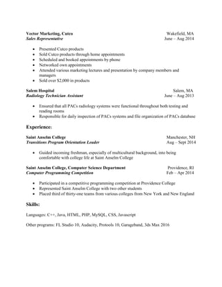 Vector Marketing, Cutco Wakefield, MA
Sales Representative June – Aug 2014
 Presented Cutco products
 Sold Cutco products through home appointments
 Scheduled and booked appointments by phone
 Networked own appointments
 Attended various marketing lectures and presentation by company members and
managers
 Sold over $2,000 in products
Salem Hospital Salem, MA
Radiology Technician Assistant June – Aug 2013
 Ensured that all PACs radiology systems were functional throughout both testing and
reading rooms
 Responsible for daily inspection of PACs systems and file organization of PACs database
Experience:
Saint Anselm College Manchester, NH
Transitions Program Orientation Leader Aug – Sept 2014
 Guided incoming freshman, especially of multicultural background, into being
comfortable with college life at Saint Anselm College
Saint Anselm College, Computer Science Department Providence, RI
Computer Programming Competition Feb – Apr 2014
 Participated in a competitive programming competition at Providence College
 Represented Saint Anselm College with two other students
 Placed third of thirty-one teams from various colleges from New York and New England
Skills:
Languages: C++, Java, HTML, PHP, MySQL, CSS, Javascript
Other programs: FL Studio 10, Audacity, Protools 10, Garageband, 3ds Max 2016
 