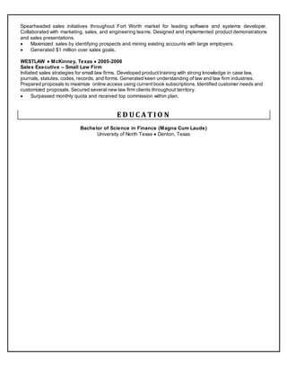Resume
Spearheaded sales initiatives throughout Fort Worth market for leading software and systems developer.
Collaborated with marketing, sales, and engineering teams. Designed and implemented product demonstrations
and sales presentations.
 Maximized sales by identifying prospects and mining existing accounts with large employers.
 Generated $1 million over sales goals.
WESTLAW  McKinney, Texas  2005-2006
Sales Executive – Small Law Firm
Initiated sales strategies for small law firms. Developed product training with strong knowledge in case law,
journals, statutes, codes, records, and forms. Generated keen understanding of law and law firm industries.
Prepared proposals to maximize online access using current book subscriptions. Identified customer needs and
customized proposals. Secured several new law firm clients throughout territory.
 Surpassed monthly quota and received top commission within plan.
E D U C A T I O N
Bachelor of Science in Finance (Magna Cum Laude)
University of North Texas  Denton, Texas
 