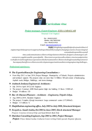 1
Curriculum vitae
Project manager, Expert Engineer: ESSA JADALLAH
Structural Civil Engineer
Tel: +96265341023
Mobile: +962796955502
Fax: +96265331924
E-mail: engr.issa@gmail.com
Profile: Abrightdegreequalifiedprofessionalwithincivil
engineeringwhohasaproactiveapproachalongwithanabilitytoadapttochangingscenarios.Essaactsinaprof
essionalandresponsiblewayatall
times,andcanmaintainexcellentworkingrelationswithclients,designers,sitemanagers,sub-
contractors,suppliersandthe generalpublic. Hisextensiveexperienceallowshimto structureandprioritize
workeffectivelythroughclosecooperationwithotherteammembers.Heisnowlookingforasuitablepositionwit
hacompanythatoffersexcellentcareerdevelopmentopportunitiesandinterestingengineeringchallenges..
Professional experiences:-
 The ExpertiseHousefor EngineeringConsultations:-
 From May 2012 to June 2014, Project Manager. Municipality of Tabuok, Projects administration
and technical support. The projects value are more than 1.6 Billion SR and consist of landscaping,
Asphalt roads, Bridges, Buildings, and storm drainage.
 Arabtech Jerdana Engineers& Architects:-
 July 2010 to April 2012,Civil Engineer.
 The project: Construct AJIB Head quarter (high rise building 21 floors 31000 m2 .
 Budget: 30 millions J.D
 Dar Al-Omran (Planners – Architects – Engineers), Tripoli-Libya.
 Aug 2008 to 2010 , Resident Engineer.
 The project: Complex (Qorgi) investment Large commercial center (137,000m2) .
 Budget: 113 millions $.
 ShafaBadran engineering office, July2005 to July2008, Structural designer.
 Swayehco. SaudiArabia, Oct2003 to June2005, Site& structural Manager
Projects: Construct Al-Jawal H.Q, and Saudi British Bank H.Q.
 Otaishan ConsultingEngineers, Sep 2001 to 2003, Project Manager.
Project: Prince Sultan Cardiac Catharsis Center in King Fahid specials Hospital, Quseem.
 