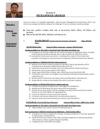Resume of
MUHAMMAD ARSHAD
To pursue a career in a reputable organization, which provides challenging work environment, where I can
utilize my knowledge and skills according to the challenges of new era and grow myself accordingly:
♦ Team-man, perform multiple tasks such as Accountant, Admin Officer, HR Officer, and
Secretary.
♦ Well versed with MS Office, Windows and Internet etc.
1- KASB GROUP (Premier financial institution of Pakistan) (May-2008 till
Date)
KASB Modaraba (Senior Officer Accounts – January 2015 till date)
Job Responsibilities as (Executive Assistant cum Personal Secretary) are:
 Arrangement of meetings, telephone calls, travels management, dealing with banks, recording
of all the personal payments/receipts, liaison with tax advisor for filing of tax returns.
 Looking after the personal investments i.e. handling all the matters of the 2 small scale
Companies including day to day transactions to preparation of financial statements, audit etc.
Job Responsibilities in (Administration) related works are:
 Maintenance of all the necessary equipment required for day to day operations of the
Company such as Generators, PABX, UPS and data center etc.
 Supervision of insurance for Company assets, including claims & refunds of premium;
 Handle petty cash for petty expenses of the Office.
 Assign support staff duties including, riders, office boys, drivers & janitorial staff.
 Coordination with vendors and suppliers for purchasing of office & printing stationary, kitchen
related items etc.
 Handle repair & maintenance of Company assets including vehicles, Generators etc.
 Responsible for renovation and related of the office as and when required.
Job Responsibilities in (Human Resources) related works are:
 Complete all procedure of Appointment and resignation of employees.
 Maintenance of attendance and leaves record of all the employees.
 Handle Life Insurance policies of all the employees including submission of Claims, refunds,
inclusion of new staff, deletion of outgoing staff etc.
 Issuance of necessary circulars as and when required.
 Coordinate with Accounts department to maintain petty expenses.
 Supervise all the lower staff including such as Drivers, janitorial staff etc.
KASB Bank (Now BankIslami Pakistan) (Senior Officer I (Jan – 2009 to Jan - 2015)
Job Responsibilities as (Executive Assistant cum Personal Secretary) were:
 Responsibilities were similar/ identical to KASB Modaraba JD.
Duties performed in (Admin) related work at KASB Bank – DHA Shahbaz Office:
 Arrangement of Senior management meetings, including arrangement of necessary equipment
in ready position, refreshment etc.
 Handle Administrative matters of the office including arrangement of necessary equipment,
office stationary, kitchen supplies through Head Office.
 Assigning of junior staff duties accordingly,
Objective:
Skills &
Exper
tise:
Professional
Experience:
 