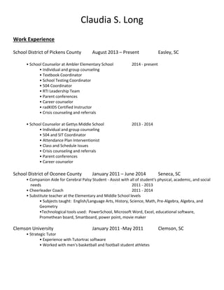 Claudia S. Long
Work Experience
School District of Pickens County August 2013 – Present Easley, SC
• School Counselor at Ambler Elementary School 2014 - present
• Individual and group counseling
• Textbook Coordinator
• School Testing Coordinator
• 504 Coordinator
• RTI Leadership Team
• Parent conferences
• Career counselor
• radKIDS Certified Instructor
• Crisis counseling and referrals
• School Counselor at Gettys Middle School 2013 - 2014
• Individual and group counseling
• 504 and SIT Coordinator
• Attendance Plan Interventionist
• Class and Schedule Issues
• Crisis counseling and referrals
• Parent conferences
• Career counselor
School District of Oconee County January 2011 – June 2014 Seneca, SC
• Companion Aide for Cerebral Palsy Student - Assist with all of student's physical, academic, and social
needs 2011 - 2013
• Cheerleader Coach 2011 - 2014
• Substitute teacher at the Elementary and Middle School levels
• Subjects taught: English/Language Arts, History, Science, Math, Pre-Algebra, Algebra, and
Geometry
•Technological tools used: PowerSchool, Microsoft Word, Excel, educational software,
Promethean board, Smartboard, power point, movie maker
Clemson University January 2011 -May 2011 Clemson, SC
• Strategic Tutor
• Experience with Tutortrac software
• Worked with men's basketball and football student athletes
 