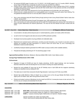 • Hit personal £25,000 target 8 months out of 12 2010/11. Hit £18,000 target 9 out of 12 months 2009/10. Monthly
Group Target of £65,000 was consistently met within the last year and 80% hit in 2009/10
• Pitched and won repeat business for 12 month prime display bookings for USN in Attitude Active 2010/11 including
up-selling online activity on the magazine web site with three months worth of site takeovers and links on the Attitude
application for IPad and tablets.
• Won a three month inside cover placement for Ford Cars (Mindshare) into the title after a ten year absence.
• Pitched and won a display placement for an inside gatefold cover in June 2010 issue with James Tudor Clothing. The
first gatefold that Attitude had ever run and only able to based on this booking.
• Won a years advertising deal with Diesel Clothing though pitching to them during ‘Bread & Butter’ fashion trade show
in Berlin, January 2010.
• Achieved new advertorial business through Pommegreat Juice, USN supplements and Luke Clothing.
• Won a sponsorship and media partnership deal with the L&G Film Festival (away from previous title I had worked on)
based on good relationships and relevant placements. This was the first time Attitude had been involved with the
event.
Nov 2007 – May 2009 Senior Sales Exec / Sales Executive GT Magazine, Millivres Prowler Group
• Concentrated on all sales pitches being focused on market leadership, position and reader profile information.
• Up sell on-line for all magazine web sites and across the MPG publication portfolio.
• Developed new business pipeline ensuring profitable and collectable sales.
• Maintained and monitored sector performance, providing accurate forecasting, use of reports to set action points to
address any shortfalls and base assumptions on common sense and sound facts, by use of technology and
databases to assist accurate reporting.
• Confidently employed statistics generated from MPG reader surveys as well as other available statistics.
• Flat-planned all display advertising for GT. 42 advertising pages in total
Agencies/Client portfolio: Mindshare, Mediacom, Manning Gottlieb OMD, Zenith, Carat, Media Junction
Average Page Yield/Advertorial: £700 / £1000
Achievements:
• Regularly hit target of £18,500 per issue for display advertising. 20-40% repeat bookings, rest new business.
Business retention/win back and development via core sectors including auto repeat advertising.
• Booked the most profitable GT issue ever for the 25th
Birthday issue in April 2008 with the magazine advertising
(display and classified) revenue totaling £81,000
• First sales exec to book three consecutive Double Page Spreads in same issue of GT (Dec issue 2008)
• Booked high profile Madonna “Sticky & Sweet” tour on back cover as the only gay lifestyle title Media Junction
Agency and Live Nation used, after having pitched the title to them.
• Pitched and booked Landrover (Mindshare) into the inside front DPS for 3 consecutive issues at rate card price. The
first time any car company had advertised into the title.
May – Oct 2007 Intern in the Advertising Media Sales Department Wallpaper Magazine, IPC Media
EDUCATION:
September 1992 - June 1994 BTEC HND in Media Studies and Communications: Salford University, Manchester.
September 1990 - June 1992 ‘A’ Levels: Communication studies (A), English (C): Oxford College of F.E
September 1987 - June 1990 GCSE`s: 9 passes (including English, Mathematics and Spanish): Shiplake College.
LANGUAGES: Spanish: Excellent oral, written and reading skills.
French: Good oral and reading skills with basic written skills.
 