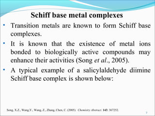Schiff base metal complexes
• Transition metals are known to form Schiff base
complexes.
• It is known that the existence of metal ions
bonded to biologically active compounds may
enhance their activities (Song et al., 2005).
• A typical example of a salicylaldehyde diimine
Schiff base complex is shown below:
7
Song, X.Z., Wang,Y., Wang, Z., Zhang, Chen, C. (2005). Chemistry Abstract. 143: 367252.
 