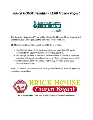 BRICK HOUSE Benefits - $1.00 Frozen Yogurt
This Saturday, November 2nd
, we will be offering $1.00 cups of frozen yogurt with
the ENTIRE day’s sales going to the Northeast Iowa Food Bank.
$1.00 is enough to provide about 5 meals to those in need.
• The Northeast Iowa Food Bank provides an estimated 40,000 meals
annually to the Cedar Valley and surrounding counties.
• On average between 1,300 and 1,700 households in the Cedar valley are
provided with supplemental and emergency food assistance each month.
• Last fiscal year, the Cedar Valley Food Pantry provided over 34,000
individuals with food.
For $1.00 you can treat yourself and know your contribution will have a positive
impact on many others.
5315 University Ave. Cedar Falls, IA 50613 (Corner of University and Rownd)
 
