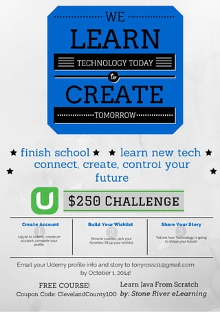 WE
LEARN
TECHNOLOGY TODAY
to
CREATE
TOMORROW
finish school learn new tech
connect, create, control your
future
$250 Challenge
Browse courses; pick your
favorites; fill up your wishlist
Log on to Udemy, create an
account, complete your
profile
Create Account Build Your Wishlist Share Your Story
Tell me how Technology is going
to shape your future!
Email your Udemy profile info and story to tonyrossi11@gmail.com
by October 1, 2014!
FREE COURSE!
Coupon Code: ClevelandCounty100
Learn Java From Scratch
by: Stone River eLearning
1 32
 