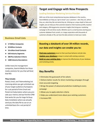 ��17 Million Companies
��39 Million Contacts
��18 million Email Contacts
��650 Industry Segments
��300 Plus Selection Criteria
��1600 Industry Descriptions
Business Email Lists
Target and Engage with New Prospects
Leading Database Marketing Service Provider
With one of the most comprehensive business databases in the country ,
AverickMedia can help you "get to know" your customers ­ who they are, where
they are, what they like and what they do. Utilizing our unique depth of data and
insights, we can help you find customers based on their business profile, location
and category, offering genuine consumer insights that bring your marketing
campaign to life and drive results. Whether you're a small business starting your
customer database from scratch, or a large corporation with thousands of
customers already on file, we have the data solution to meet your needs.
Boasting a databank of over 39 million records,
our data and insights can enable you to:
Find new customers based on their purchase behavior and job roles
Update your database to keep in contact with existing customers
Build on your existing data to improve the effectiveness of your database
and marketing activity
Key Benefits
• Eliminates the guesswork of list selects
• Delivers better results for direct marketing campaigns through
more accurate targeting
• Brings the power of advanced predictive modeling to every
campaign
• Allows you to apply selection criteria
• Helps you understand more about your existing customers
• Increases ROI
Business Lists | Data Appending Service | Demand Generation | Email Marketing | List Management
Unlike many list management
companies, Averick Media has those
media solutions for you that will beat
that ROI.
They include:
Postal, Email, and Telemarketing List
Licensing where you get unlimited use
of your target audience of prospects
for a set period of time Email and
Postal List Subscription where you pro­
vide your metrics and we find the CPM
that works for you for large list buys
Data Installation where we actually
send you the data file to use on an
unlimited basis for a set period of
time.
 