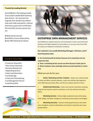 Trusted by Leading Brands
AverickMedia is the leading provider
of accurate & reliable B2B marketing
data services. Our exclusive lists
originate from decade long relation­
ships with trade associations, national
directories, government certification
files and other primary sources and
are:
∆ Meticulously sourced
∆ Verified to ensure deliverability
∆ Over 90% delivered to inboxes
BUSINESS SOLUTIONS
• Customer Acquisition
• Key Contact Discovery
• Business Mailing Lists
• Appending Services
• Sales Lead Generation
• List Brokerage
• Email and Telemarketing
• List Management Service
• Lead Generation
ENTERPRISE DATA MANAGEMENT SERVICES
AverickMedia has helped enterprises and marketing firms with custom­built lead
databases with highly targeted account profiles at an accuracy rate of over 90%.
All contacts are telephone verified prior to delivery.
Our customers are usually Marketing Managers, Directors, and C­
level Executives who:
↘ Are frustrated with list brokers because of no exclusivity and non
responsive data
↘ Have a marketing list but cannot use them because it lacks opt­ins
↘ Direct marketers who need high volume accurate lead lists in a short
time
What we can do for you:
• Online Marketing and Data Analytics ­ Deepen your understanding
of online and offline customer behavior, create more effective data segments,
more effectively personalize offers, and link your analyses directly to action.
• Relationship Marketing ­ Create cross­channel, interactive marketing
programs that improve customer acquisition, cross­sell, retention and loyalty
efforts.
• Marketing Services ­ Achieve higher production levels while staying
under budget, and better manage your marketing services projects and budgets.
• Marketing Executive ­ Improve marketing performance, drive down
costs, strengthen customer relationships and innovate in ways that were never
possible before.
simplifying ITBusiness Lists | Data Appending Service | Demand Generation | Email Marketing | List Management
 