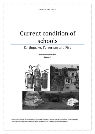 PRESTON UNIVERSITY
Current condition of
schools
Earthquake, Terrorism and Fire
Muhammad Umer Aziz
30-Apr-15
Currentconditionof schoolstorespondEarthquake,Terroristattacksandfire.Whatstepsare
alreadyinplace and whatsteps are still needstobe taken(recommendations).
 