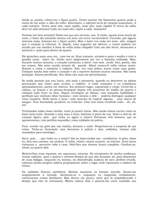 Ainda aí, porém, refreei-me e fiquei quieto. Tentei manter tão fixamente quanto pude a
réstia de luz sobre o olho do velho. Entretanto, o infernal tã-tã do coração aumentava. A
cada instante ficava mais alto, mais rápido, mais alto, mais rápido! O terror do velho
deve ter sido extremo! Cada vez mais alto, repito a cada momento!
Prestais-me bem atenção? Disse-vos que sou nervoso, sou. E então, àquela hora morta da
noite, o bater tão estranho excitou em mim um terror incontrolável. Contudo, por alguns
minutos mais, dominei-me e fiquei quieto. Mas o bater era cada vez mais alto. Julguei
que o coração ia rebentar. E, depois, nova angustia me aferrou: o rumor poderia ser
ouvido por um vizinho! A hora do velho tinha chegado! Com um alto berro, escancarei a
lanterna e pulei para dentro do quarto.
Ele guinchou mais uma vez.. uma vez só. Num instante, arrastei-o para o soalho e virei a
pesada cama sobre ele. Então sorri alegremente por ver a façanha realizada. Mas,
durante muitos minutos, o coração continuou a bater, com som surdo. Isto, porém, não
me vexava. Não seria ouvido através da parede. Afinal cessou.O velho estava morto.
Removi a cama e examinei o cadáver. Sim, era uma pedra, morto como uma pedra.
Coloquei minha mão sobre o coração e ali a mantive durante muitos minutos. Não havia
pulsação. Estava petrificado. Seu olhos não mais me perturbariam.
Se ainda pensais que sou louco, não mais o pensareis, quando eu descrever as sábias
precauções que tomei para ocultar o cadáver. A noite avançava e eu trabalhava
apressadamente, porém em silêncio. Em primeiro lugar, esquartejei o corpo. Cortei-lhe a
cabeça, os braços e as pernas.Arranquei depois três pranchas do soalho do quarto e
coloquei tudo entre os vãos. Depois recoloquei as tábuas, com tamanha habilidade e
perfeição que nenhum olhar humano - nem mesmo o dele - poderia distinguir qualquer
coisa suspeita. Nada havia a lavar…nem mancha de espécie alguma. . nem marca de
sangue. Fora demasiado prudente no evitá-las. Uma tina tinha recolhido tudo… ah, ah,
ah!
Terminadas todas essas tarefas, eram já quatro horas. Mas ainda estava escuro como se
fosse meia-noite. Quando o sino soou a hora, bateram à porta da rua. Desci a abri-la, de
coração ligeiro, pois que tinha eu agora a temer? Entraram três homens, que se
apresentaram, com perfeita mansidão, como soldados de polícia.
Fora ouvido um grito por um vizinho, durante a noite. Despertara-se a suspeita de um
crime. Tinha-se formulado uma denúncia à polícia e eles, soldados, tinham sido
mandados para investigar.
Sorri, pois. . . que tinha eu a temer? Dei as boas-vindas aos cavalheiros. O grito, disse
eu, fora meu mesmo, em sonhos. O velho, relatei, estava ausente, no interior. Levei meus
visitantes a percorrer toda a casa. Pedi-lhes que dessem busca completa. Conduzi-os,
afinal, ao quarto dele.
Mostrei-lhes suas riquezas, em segurança, intactas. No entusiasmo de minha confiança,
trouxe cadeiras para o quarto e mostrei desejos de que eles ficassem ali, para descansar
de suas fadigas, enquanto eu mesmo, na desenfreada audácia de meu perfeito triunfo,
colocava minha própria cadeira propriamente sobre o lugar onde repousava o cadáver da
vítima.
Os soldados ficaram satisfeitos. Minhas maneiras os haviam vencido. Sentia-me
singularmente à vontade. Sentaram-se e, enquanto eu respondia cordialmente,
conversaram coisas familiares. Mas dentro em pouco, senti que ia empalidecendo e
desejei que eles se retirassem. Minha cabeça doía e parecia-me ouvir zumbido nos
 