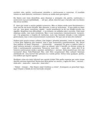ouvidos; eles, porém, continuavam sentados e continuavam a conversar. O zumbido
tornou-se mais distinto; continuou e tornou-se ainda mais perceptível.
Eu falava com mais desenfreio, para dominar a sensação; ela, porém, continuava e
aumentava sua perceptibilidade. . . até que, afinal, descobri que o barulho não era dentro
dos meus ouvidos.
É claro que então a minha palidez aumentou. Mas eu falava ainda mais fluentemente e
num tom de voz muito elevada. Não obstante, o som se avolumava... E que podia eu fazer
era um som grave, monótono, rápido... muito semelhante ao de um relógio envolto em
algodão. Respirava com dificuldade... e no entanto, os soldados não o ouviram. Falei mais
depressa ainda, com mais veemência. Mas o som aumentava constantemente. Levantei-
me e fiz perguntas a respeito de ninharias, num tom bastante elevado e com violenta
gesticulação, mas o som constantemente aumentava. Por que não se iam eles embora?
Andava pelo quarto acima e abaixo, com largas e pesadas passadas, como se excitado até
a fúria pela vigilância dos homens; mas o som aumentava constantemente. Oh, Deus!
Que poderia eu fazer? Espumei. . . enraivecido.. . praguejei! Fiz girar a cadeira sobre a
qual estivera sentado e arrastei-a sobre as tábuas, mas o barulho se elevava acima de
tudo e continuamente aumentava. Tornou-se mais alto. . . mais alto… mais alto! E os
homens continuavam ainda a passear, satisfeitos e sorriam. Seria possível que eles não
ouvissem? Deus Todo-Poderoso! Não, não! Eles suspeitavam! Eles sabiam! Estavam
zombando do meu horror! Isto pensava eu e ainda penso. Outra coisa qualquer, porém,
era melhor que aquela agonia!
Qualquer coisa era mais tolerável que aquela irrisão! Não podia suportar por mais tempo
aqueles sorrisos hipócritas! Sentia que devia gritar ou morrer, e agora de novo... escutai...
mais alto... mais alto... mais alto…mais alto!…
- Vilões! - trovejei. - Não finjam mais! Confesso o crime! Arranquem as pranchas! Aqui,
aqui! Ouçam o batido do seu horrendo coração!
 